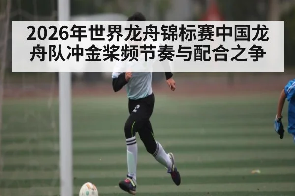 2026年世界龙舟锦标赛中国龙舟队冲金桨频节奏与配合之争