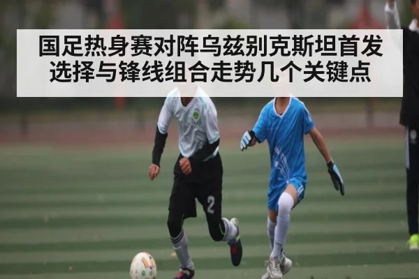 国足热身赛对阵乌兹别克斯坦首发选择与锋线组合走势几个关键点