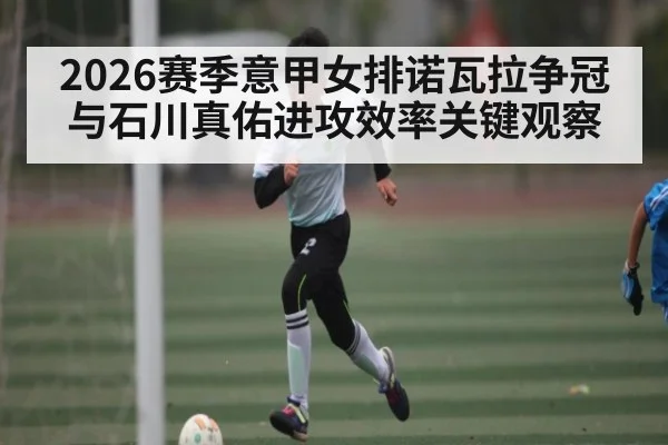 2026赛季意甲女排诺瓦拉争冠与石川真佑进攻效率关键观察